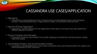 CASSANDRA USE CASES/APPLICATION
• Messaging
• Cassandra is a great database for the companies that provides Mobile phones and messaging
services. These companies have a huge amount of data, so Cassandra is best for them.
• Internet of things Application
• Cassandra is a great database for the applications where data is coming at very high speed from
different devices or sensors.
• Product Catalogs and retail apps
• Cassandra is used by many retailers for durable shopping cart protection and fast product catalog
input and output.
• Social Media Analytics and recommendation engine
• Cassandra is a great database for many online companies and social media providers for analysis and
recommendation to their customers.
 