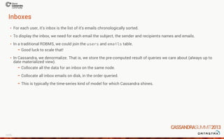 Inboxes
For each user, it's inbox is the list of it's emails chronologically sorted.
To display the inbox, we need for each email the subject, the sender and recipients names and emails.
In a traditional RDBMS, we could join the users and emails table.
In Cassandra, we denormalize. That is, we store the pre-computed result of queries we care about (always up to
date materialized view).
·
·
·
Good luck to scale that!-
·
Collocate all the data for an inbox on the same node.
Collocate all inbox emails on disk, in the order queried.
This is typically the time-series kind of model for which Cassandra shines.
-
-
-
15/26
 