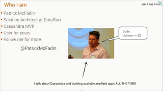 Who I am

• Patrick McFadin
• Solution Architect at DataStax
• Cassandra MVP
• User for years
• Follow me for more:

Dude.
Uptime == $$

@PatrickMcFadin

I talk about Cassandra and building scalable, resilient apps ALL THE TIME!
!2

 
