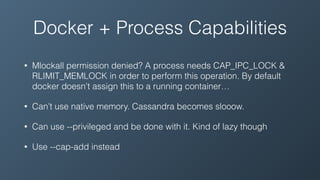 Docker + Process Capabilities
• Mlockall permission denied? A process needs CAP_IPC_LOCK &
RLIMIT_MEMLOCK in order to perform this operation. By default
docker doesn't assign this to a running container…
• Can’t use native memory. Cassandra becomes slooow.
• Can use --privileged and be done with it. Kind of lazy though
• Use --cap-add instead
 