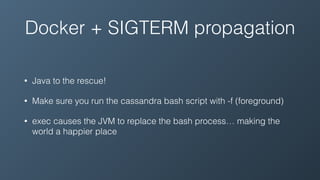 Docker + SIGTERM propagation
• Java to the rescue!
• Make sure you run the cassandra bash script with -f (foreground)
• exec causes the JVM to replace the bash process… making the
world a happier place
 