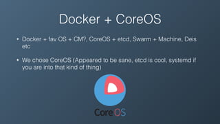 Docker + CoreOS
• Docker + fav OS + CM?, CoreOS + etcd, Swarm + Machine, Deis
etc
• We chose CoreOS (Appeared to be sane, etcd is cool, systemd if
you are into that kind of thing)
 