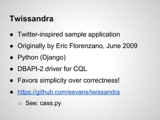 Twissandra
● Twitter-inspired sample application
● Originally by Eric Florenzano, June 2009
● Python (Django)
● DBAPI-2 driver for CQL
● Favors simplicity over correctness!
● https://github.com/eevans/twissandra
   ○ See: cass.py
 