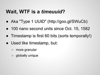 Wait, WTF is a timeuuid?
● Aka "Type 1 UUID" (http://goo.gl/SWuCb)
● 100 nano second units since Oct. 15, 1582
● Timestamp is first 60 bits (sorts temporally!)
● Used like timestamp, but:
   ○ more granular
   ○ globally unique
 