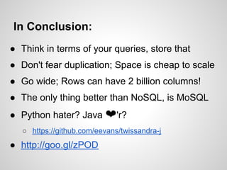 In Conclusion:
● Think in terms of your queries, store that
● Don't fear duplication; Space is cheap to scale
● Go wide; Rows can have 2 billion columns!
● The only thing better than NoSQL, is MoSQL
● Python hater? Java ❤'r?
   ○ https://github.com/eevans/twissandra-j
● http://goo.gl/zPOD
 