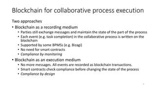 Blockchain for collaborative process execution
Two approaches
• Blockchain as a recording medium
• Parties still exchange messages and maintain the state of the part of the process
• Each event (e.g. task completion) in the collaborative process is written on the
blockchain
• Supported by some BPMSs (e.g. Bizagi)
• No need for smart contracts
• Compliance by monitoring
• Blockchain as an execution medium
• No more messages. All events are recorded as blockchain transactions.
• Smart contracts check compliance before changing the state of the process
• Compliance by design
6
 