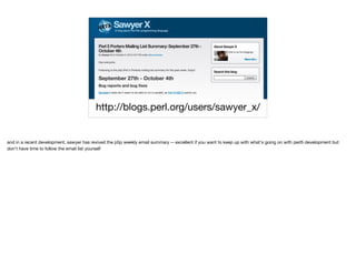 http://blogs.perl.org/users/sawyer_x/
and in a recent development, sawyer has revived the p5p weekly email summary -- excellent if you want to keep up with what's going on with perl5 development but
don't have time to follow the email list yourself
 