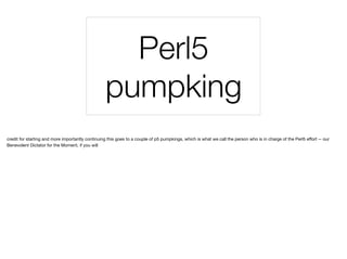 Perl5
pumpking
credit for starting and more importantly continuing this goes to a couple of p5 pumpkings, which is what we call the person who is in charge of the Perl5 eﬀort -- our
Benevolent Dictator for the Moment, if you will
 