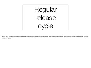 Regular
release
cycle
getting back onto a regular predictable release cycle has arguably been the single greatest factor keeping Perl5 relevant and catalyzing the Perl "Renaissance" you may
be hearing about
 