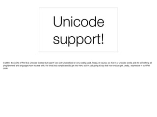 Unicode
support!
In 2001, the world of Perl 5.6, Unicode existed but wasn't very well understood or very widely used. Today, of course, we live in a Unicode world, and it's something all
programmers and languages have to deal with. It's kinda too complicated to get into here, so I'm just going to say that now we can get _really_ expressive in our Perl
code
 