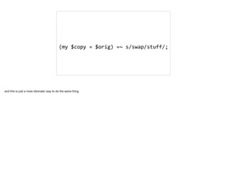 (my	$copy	=	$orig)	=~	s/swap/stuff/;	
and this is just a more idiomatic way to do the same thing. 

 