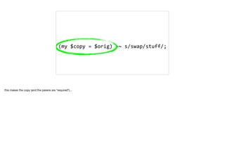 (my	$copy	=	$orig)	=~	s/swap/stuff/;	
this makes the copy (and the parens are *required*)... 

 