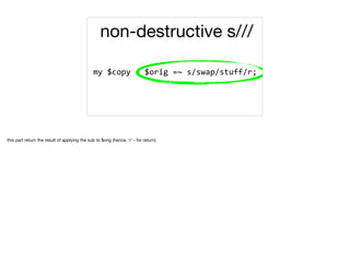 my	$copy	=	$orig	=~	s/swap/stuff/r;	
non-destructive s///
this part return the result of applying the sub to $orig (hence, 'r' - for return)

 