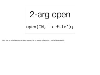 2-arg open
open(IN,	'<	file');	
this is what we call a 2 arg open call. we're opening a ﬁle, for reading, and attaching it to a ﬁle handle called IN
 