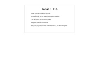 local::lib
• Install your own copies of modules
• In your $HOME (so no special permissions needed)
• Can also install per-project modules
• Integrates well with other tools
• Not going to go into how to make it work, but the docs are great!
 