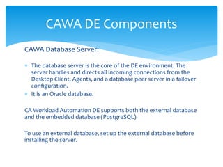 CAWA DE Components
CAWA Database Server:
 The database server is the core of the DE environment. The
server handles and directs all incoming connections from the
Desktop Client, Agents, and a database peer server in a failover
configuration.
 It is an Oracle database.
CA Workload Automation DE supports both the external database
and the embedded database (PostgreSQL).
To use an external database, set up the external database before
installing the server.
 