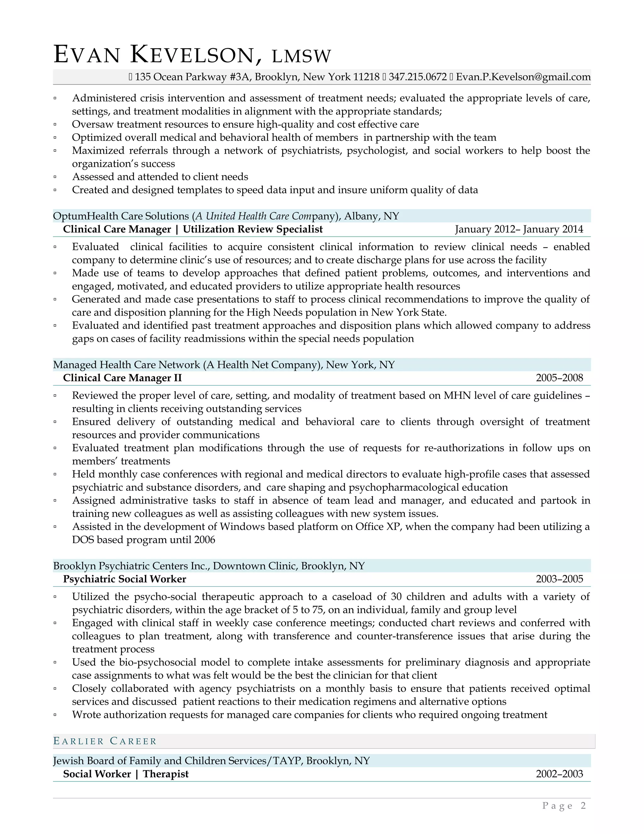 EVAN KEVELSON, LMSW
 135 Ocean Parkway #3A, Brooklyn, New York 11218  347.215.0672  Evan.P.Kevelson@gmail.com
▫ Administered crisis intervention and assessment of treatment needs; evaluated the appropriate levels of care,
settings, and treatment modalities in alignment with the appropriate standards;
▫ Oversaw treatment resources to ensure high-quality and cost effective care
▫ Optimized overall medical and behavioral health of members in partnership with the team
▫ Maximized referrals through a network of psychiatrists, psychologist, and social workers to help boost the
organization’s success
▫ Assessed and attended to client needs
▫ Created and designed templates to speed data input and insure uniform quality of data
OptumHealth Care Solutions (A United Health Care Company), Albany, NY
Clinical Care Manager | Utilization Review Specialist January 2012– January 2014
▫ Evaluated clinical facilities to acquire consistent clinical information to review clinical needs – enabled
company to determine clinic’s use of resources; and to create discharge plans for use across the facility
▫ Made use of teams to develop approaches that defined patient problems, outcomes, and interventions and
engaged, motivated, and educated providers to utilize appropriate health resources
▫ Generated and made case presentations to staff to process clinical recommendations to improve the quality of
care and disposition planning for the High Needs population in New York State.
▫ Evaluated and identified past treatment approaches and disposition plans which allowed company to address
gaps on cases of facility readmissions within the special needs population
Managed Health Care Network (A Health Net Company), New York, NY
Clinical Care Manager II 2005–2008
▫ Reviewed the proper level of care, setting, and modality of treatment based on MHN level of care guidelines –
resulting in clients receiving outstanding services
▫ Ensured delivery of outstanding medical and behavioral care to clients through oversight of treatment
resources and provider communications
▫ Evaluated treatment plan modifications through the use of requests for re-authorizations in follow ups on
members’ treatments
▫ Held monthly case conferences with regional and medical directors to evaluate high-profile cases that assessed
psychiatric and substance disorders, and care shaping and psychopharmacological education
▫ Assigned administrative tasks to staff in absence of team lead and manager, and educated and partook in
training new colleagues as well as assisting colleagues with new system issues.
▫ Assisted in the development of Windows based platform on Office XP, when the company had been utilizing a
DOS based program until 2006
Brooklyn Psychiatric Centers Inc., Downtown Clinic, Brooklyn, NY
Psychiatric Social Worker 2003–2005
▫ Utilized the psycho-social therapeutic approach to a caseload of 30 children and adults with a variety of
psychiatric disorders, within the age bracket of 5 to 75, on an individual, family and group level
▫ Engaged with clinical staff in weekly case conference meetings; conducted chart reviews and conferred with
colleagues to plan treatment, along with transference and counter-transference issues that arise during the
treatment process
▫ Used the bio-psychosocial model to complete intake assessments for preliminary diagnosis and appropriate
case assignments to what was felt would be the best the clinician for that client
▫ Closely collaborated with agency psychiatrists on a monthly basis to ensure that patients received optimal
services and discussed patient reactions to their medication regimens and alternative options
▫ Wrote authorization requests for managed care companies for clients who required ongoing treatment
E A R L I E R C A R E E R
Jewish Board of Family and Children Services/TAYP, Brooklyn, NY
Social Worker | Therapist 2002–2003
P a g e 2
 