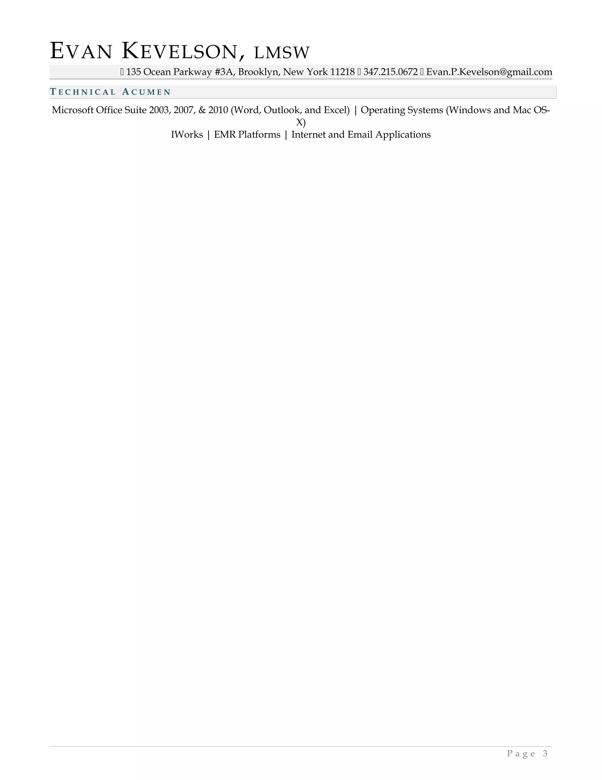 EVAN KEVELSON, LMSW
 135 Ocean Parkway #3A, Brooklyn, New York 11218  347.215.0672  Evan.P.Kevelson@gmail.com
T E C H N I C A L A C U M E N
Microsoft Office Suite 2003, 2007, & 2010 (Word, Outlook, and Excel) | Operating Systems (Windows and Mac OS-
X)
IWorks | EMR Platforms | Internet and Email Applications
P a g e 3
 
