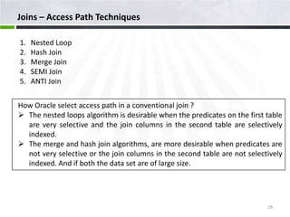 Joins – Access Path Techniques

1.   Nested Loop
2.   Hash Join
3.   Merge Join
4.   SEMI Join
5.   ANTI Join

How Oracle select access path in a conventional join ?
 The nested loops algorithm is desirable when the predicates on the first table
  are very selective and the join columns in the second table are selectively
  indexed.
 The merge and hash join algorithms, are more desirable when predicates are
  not very selective or the join columns in the second table are not selectively
  indexed. And if both the data set are of large size.




                                                                           29
 