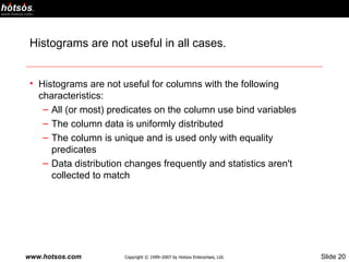 Histograms are not useful in all cases. Histograms are not useful for columns with the following characteristics: All (or most) predicates on the column use bind variables The column data is uniformly distributed The column is unique and is used only with equality predicates Data distribution changes frequently and statistics aren't collected to match 