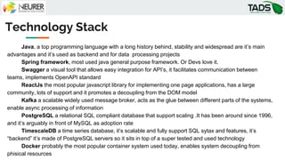 Technology Stack
Java, a top programming language with a long history behind, stability and widespread are it’s main
advantages and it’s used as backend and for data processing projects
Spring framework, most used java general purpose framework. Or Devs love it.
Swagger a visual tool that allows easy integration for API’s, it facilitates communication between
teams, implements OpenAPI standard
ReactJs the most popular javascript library for implementing one page applications, has a large
community, lots of support and it promotes a decoupling from the DOM model
Kafka a scalable widely used message broker, acts as the glue between different parts of the systems,
enable async processing of information
PostgreSQL a relational SQL compliant database that support scaling .It has been around since 1996,
and it’s arguably in front of MySQL as adoption rate
TimescaleDB a time series database, it’s scalable and fully support SQL sytax and features, it’s
“backend” it’s made of PostgreSQL servers so it sits in top of a super tested and used technology
Docker probably the most popular container system used today, enables system decoupling from
phisical resources
 