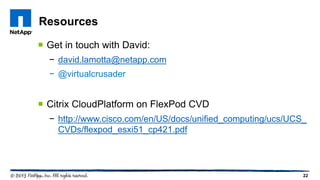 22
 Get in touch with David:
− david.lamotta@netapp.com
− @virtualcrusader
 Citrix CloudPlatform on FlexPod CVD
− http://www.cisco.com/en/US/docs/unified_computing/ucs/UCS_
CVDs/flexpod_esxi51_cp421.pdf
Resources
 