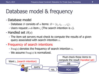 Database model & frequency
• Database model
• Database D consists of n items: D = {t1, t2, …, tn}.
• Users request x-th item tx (The search intention is x).
• Handled set H(x)
• The item set servers must check to compute the results of a given
query associated with search intention x.
• Frequency of search intentions
• Freq(x) denotes the frequency of search intention x.
• We assume Freq(x) is normalized.
May 6, 2014 Frequency-based Constraint Relaxation for Private Query Processing 7
Want tx (search intention)
query
res.
DB
H(x)
Must check these items to
compute the result（Handled set）
 