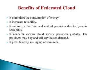  It minimizes the consumption of energy.
 It increases reliability.
 It minimizes the time and cost of providers due to dynamic
scalability.
 It connects various cloud service providers globally. The
providers may buy and sell services on demand.
 It provides easy scaling up of resources.
 