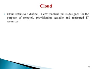  Cloud refers to a distinct IT environment that is designed for the
purpose of remotely provisioning scalable and measured IT
resources.
16
 