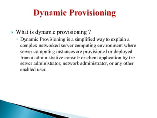  What is dynamic provisioning ?
◦ Dynamic Provisioning is a simplified way to explain a
complex networked server computing environment where
server computing instances are provisioned or deployed
from a administrative console or client application by the
server administrator, network administrator, or any other
enabled user.
 