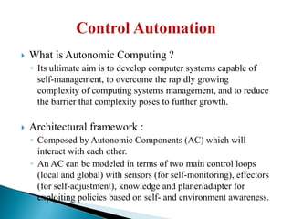  What is Autonomic Computing ?
◦ Its ultimate aim is to develop computer systems capable of
self-management, to overcome the rapidly growing
complexity of computing systems management, and to reduce
the barrier that complexity poses to further growth.
 Architectural framework :
◦ Composed by Autonomic Components (AC) which will
interact with each other.
◦ An AC can be modeled in terms of two main control loops
(local and global) with sensors (for self-monitoring), effectors
(for self-adjustment), knowledge and planer/adapter for
exploiting policies based on self- and environment awareness.
 