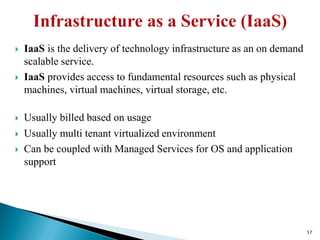  IaaS is the delivery of technology infrastructure as an on demand
scalable service.
 IaaS provides access to fundamental resources such as physical
machines, virtual machines, virtual storage, etc.
 Usually billed based on usage
 Usually multi tenant virtualized environment
 Can be coupled with Managed Services for OS and application
support
57
 