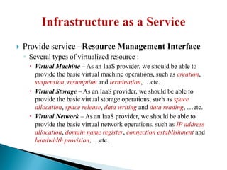  Provide service –Resource Management Interface
◦ Several types of virtualized resource :
 Virtual Machine – As an IaaS provider, we should be able to
provide the basic virtual machine operations, such as creation,
suspension, resumption and termination, …etc.
 Virtual Storage – As an IaaS provider, we should be able to
provide the basic virtual storage operations, such as space
allocation, space release, data writing and data reading, …etc.
 Virtual Network – As an IaaS provider, we should be able to
provide the basic virtual network operations, such as IP address
allocation, domain name register, connection establishment and
bandwidth provision, …etc.
 