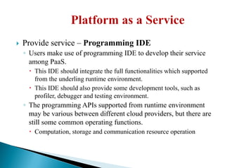  Provide service – Programming IDE
◦ Users make use of programming IDE to develop their service
among PaaS.
 This IDE should integrate the full functionalities which supported
from the underling runtime environment.
 This IDE should also provide some development tools, such as
profiler, debugger and testing environment.
◦ The programming APIs supported from runtime environment
may be various between different cloud providers, but there are
still some common operating functions.
 Computation, storage and communication resource operation
 