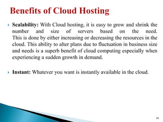  Scalability: With Cloud hosting, it is easy to grow and shrink the
number and size of servers based on the need.
This is done by either increasing or decreasing the resources in the
cloud. This ability to alter plans due to fluctuation in business size
and needs is a superb benefit of cloud computing especially when
experiencing a sudden growth in demand.
 Instant: Whatever you want is instantly available in the cloud.
83
 