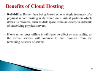  Reliability: Rather than being hosted on one single instances of a
physical server, hosting is delivered on a virtual partition which
draws its resource, such as disk space, from an extensive network
of underlying physical servers.
 If one server goes offline it will have no effect on availability, as
the virtual servers will continue to pull resource from the
remaining network of servers.
86
 