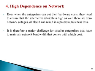 • Even when the enterprises can cut their hardware costs, they need
to ensure that the internet bandwidth is high as well there are zero
network outages, or else it can result in a potential business loss.
• It is therefore a major challenge for smaller enterprises that have
to maintain network bandwidth that comes with a high cost.
99
 