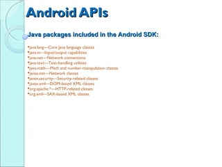 Android APIs
Java packages included in the Android SDK:
java.lang—Core Java language classes
java.io—Input/output capabilities
java.net—Network connections
java.text—Text-handling utilities
java.math—Math and number-manipulation classes
javax.net—Network classes
javax.security—Security-related classes
javax.xml—DOM-based XML classes
org.apache.*—HTTP-related classes
org.xml—SAX-based XML classes
 