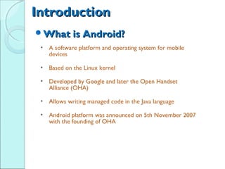 Introduction
What is Android?
 • A software platform and operating system for mobile
   devices

 • Based on the Linux kernel

 • Developed by Google and later the Open Handset
   Alliance (OHA)

 • Allows writing managed code in the Java language

 • Android platform was announced on 5th November 2007
   with the founding of OHA
 