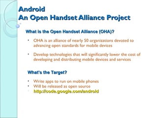Android
An Open Handset Alliance Project
  What is the Open Handset Alliance (OHA)?
  •   OHA is an alliance of nearly 50 organizations devoted to
      advancing open standards for mobile devices
  •   Develop technologies that will significantly lower the cost of
      developing and distributing mobile devices and services

  What’s the Target?
  • Write apps to run on mobile phones
  • Will be released as open source
   http://code.google.com/android
 