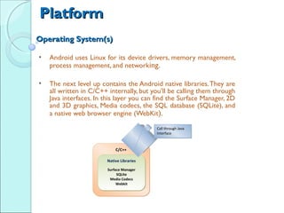 Platform
Operating System(s) 
 
    •   Android uses Linux for its device drivers, memory management,
        process management, and networking.
 
    •   The next level up contains the Android native libraries. They are
        all written in C/C++ internally, but you’ll be calling them through
        Java interfaces. In this layer you can find the Surface Manager, 2D
        and 3D graphics, Media codecs, the SQL database (SQLite), and
        a native web browser engine (WebKit).
 
                                               Call through Java
                                               Call through Java
                                               Interface
                                               Interface



                                C/C++

                            Native Libraries

                            Surface Manager
                            Surface Manager
                                 SQLite
                                 SQLite
                             Media Codecs
                             Media Codecs
                                 Webkit
                                 Webkit
 