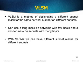 188
VLSM
• VLSM is a method of designating a different subnet
mask for the same network number on different subnets
• Can use a long mask on networks with few hosts and a
shorter mask on subnets with many hosts
• With VLSMs we can have different subnet masks for
different subnets.
 