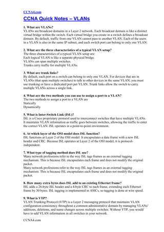 CCNA4.com

CCNA Quick Notes – VLANs
1. What are VLANs?
VLANs are broadcast domains in a Layer 2 network. Each broadcast domain is like a distinct
virtual bridge within the switch. Each virtual bridge you create in a switch defines a broadcast
domain. By default, traffic from one VLAN cannot pass to another VLAN. Each of the users
in a VLAN is also in the same IP subnet, and each switch port can belong to only one VLAN.

2. What are the three characteristics of a typical VLAN setup?
The three characteristics of a typical VLAN setup are:
Each logical VLAN is like a separate physical bridge.
VLANs can span multiple switches.
Trunks carry traffic for multiple VLANs.

3. What are trunk links?
By default, each port on a switch can belong to only one VLAN. For devices that are in
VLANs (that span multiple switches) to talk to other devices in the same VLAN, you must
use trunking or have a dedicated port per VLAN. Trunk links allow the switch to carry
multiple VLANs across a single link.

4. What are the two methods you can use to assign a port to a VLAN?
The two methods to assign a port to a VLAN are
Statically
Dynamically

5. What is Inter-Switch Link (ISL)?
ISL is a Cisco proprietary protocol used to interconnect switches that have multiple VLANs.
It maintains VLAN information as traffic goes between switches, allowing the traffic to enter
the correct VLAN. ISL operates in a point-to-point environment.

6. At which layer of the OSI model does ISL function?
ISL functions at Layer 2 of the OSI model. It encapsulates a data frame with a new ISL
header and CRC. Because ISL operates at Layer 2 of the OSI model, it is protocol-
independent.

7. What type of tagging method does ISL use?
Many network professions refer to the way ISL tags frames as an external tagging
mechanism. This is because ISL encapsulates each frame and does not modify the original
packet.
Many network professions refer to the way ISL tags frames as an external tagging
mechanism. This is because ISL encapsulates each frame and does not modify the original
packet.

8. How many extra bytes does ISL add to an existing Ethernet frame?
ISL adds a 26-byte ISL header and a 4-byte CRC to each frame, extending each Ethernet
frame by 30 bytes. ISL tagging is implemented in ASICs, so tagging is done at wire speed.

9. What is VTP?
VLAN Trunking Protocol (VTP) is a Layer 2 messaging protocol that maintains VLAN
configuration consistency throughout a common administrative domain by managing VLANs'
additions, deletions, and name changes across multiple switches. Without VTP, you would
have to add VLAN information in all switches in your network.

CCNA4.com
 