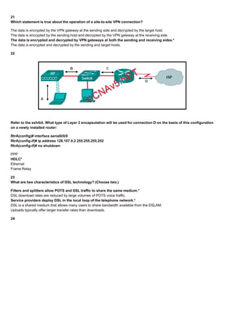 21
Which statement is true about the operation of a site-to-site VPN connection?
The data is encrypted by the VPN gateway at the sending side and decrypted by the target host.
The data is encrypted by the sending host and decrypted by the VPN gateway at the receiving side.
The data is encrypted and decrypted by VPN gateways at both the sending and receiving sides.*
The data is encrypted and decrypted by the sending and target hosts.
22
Refer to the exhibit. What type of Layer 2 encapsulation will be used for connection D on the basis of this configuration
on a newly installed router:
RtrA(config)# interface serial0/0/0
RtrA(config-if)# ip address 128.107.0.2 255.255.255.252
RtrA(config-if)# no shutdown
PPP
HDLC*
Ethernet
Frame Relay
23
What are two characteristics of DSL technology? (Choose two.)
Filters and splitters allow POTS and DSL traffic to share the same medium.*
DSL download rates are reduced by large volumes of POTS voice traffic.
Service providers deploy DSL in the local loop of the telephone network.*
DSL is a shared medium that allows many users to share bandwidth available from the DSLAM.
Uploads typically offer larger transfer rates than downloads.
24
 