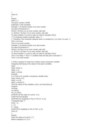 }
return 0;
}
Output:
Enter a: 2
The given number is EVEN
Explanatio n with examples:
Example 1: If entered number is an even number
Let value of'a'entered is 4
if(a%2==0) then a is an even number, else odd.
i.e. if(4%2==0) then 4 is an even number, else odd.
To check whether 4 is even or odd, we need to calculate (4%2).
/* % (modulus) implies remainder value. */
/* Therefore if the remainder obtained when 4 is divided by 2 is 0, then 4 is even. */
4%2==0 is true
Thus 4 is an even number.
Example 2: If entered number is an odd number.
Let value of'a'entered is 7
if(a%2==0) then a is an even number, else odd.
i.e. if(7%2==0) then 4 is an even number, else odd.
To check whether 7 is even or odd, we need to calculate (7%2).
7%2==0 is false /* 7%2==1 condition fails and else part is executed */
Thus 7 is an odd number.
3. Write a program to swap two numbers using a temporary variable.
Swapping interchang es the values of two given variables.
Logic:
step1: temp=x;
step2: x=y;
step3: y=temp;
Example:
if x=5 and y=8, consider a temporary variable temp.
step1: temp=x=5;
step2: x=y=8;
step3: y=temp=5;
Thus the values of the variables x and y are interchang ed.
Program:
#include
int main(){
int a, b, temp;
printf("En ter the value of a and b: n");
scanf("%d %d",&a,&b);
printf("Be fore swapping a=%d, b=%d n", a, b);
/*Swapping logic */
temp = a;
a = b;
b = temp;
printf("Af ter swapping a=%d, b=%d", a, b);
return 0;
}
Output:
Enter the values of a and b: 2 3
Before swapping a=2, b=3
 