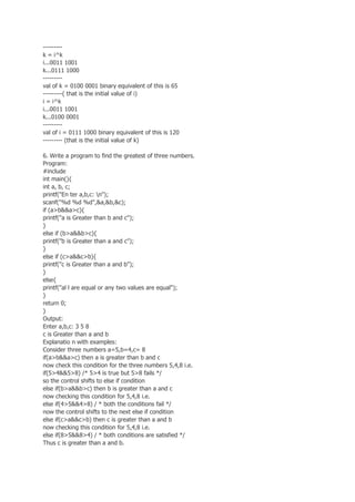 ---------
k = i^k
i...0011 1001
k...0111 1000
---------
val of k = 0100 0001 binary equivalent of this is 65
---------( that is the initial value of i)
i = i^k
i...0011 1001
k...0100 0001
---------
val of i = 0111 1000 binary equivalent of this is 120
--------- (that is the initial value of k)
6. Write a program to find the greatest of three numbers.
Program:
#include
int main(){
int a, b, c;
printf("En ter a,b,c: n");
scanf("%d %d %d",&a,&b,&c);
if (a>b&&a>c){
printf("a is Greater than b and c");
}
else if (b>a&&b>c){
printf("b is Greater than a and c");
}
else if (c>a&&c>b){
printf("c is Greater than a and b");
}
else{
printf("al l are equal or any two values are equal");
}
return 0;
}
Output:
Enter a,b,c: 3 5 8
c is Greater than a and b
Explanatio n with examples:
Consider three numbers a=5,b=4,c= 8
if(a>b&&a>c) then a is greater than b and c
now check this condition for the three numbers 5,4,8 i.e.
if(5>4&&5>8) /* 5>4 is true but 5>8 fails */
so the control shifts to else if condition
else if(b>a&&b>c) then b is greater than a and c
now checking this condition for 5,4,8 i.e.
else if(4>5&&4>8) / * both the conditions fail */
now the control shifts to the next else if condition
else if(c>a&&c>b) then c is greater than a and b
now checking this condition for 5,4,8 i.e.
else if(8>5&&8>4) / * both conditions are satisfied */
Thus c is greater than a and b.
 