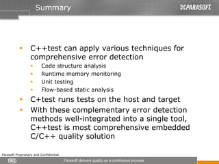 Summary




                  C++test can apply various techniques for
                  comprehensive error detection
                         Code structure analysis
                         Runtime memory monitoring
                         Unit testing
                         Flow-based static analysis
                  C+test runs tests on the host and target
                  With these complementary error detection
                  methods well-integrated into a single tool,
                  C++test is most comprehensive embedded
                  C/C++ quality solution

Parasoft Proprietary and Confidential
 