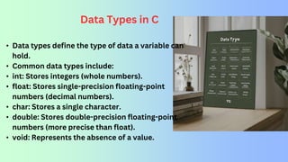 Data Types in C
• Data types define the type of data a variable can
hold.
• Common data types include:
• int: Stores integers (whole numbers).
• float: Stores single-precision floating-point
numbers (decimal numbers).
• char: Stores a single character.
• double: Stores double-precision floating-point
numbers (more precise than float).
• void: Represents the absence of a value.
 