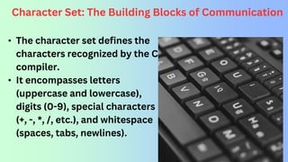 Character Set: The Building Blocks of Communication
• The character set defines the
characters recognized by the C
compiler.
• It encompasses letters
(uppercase and lowercase),
digits (0-9), special characters
(+, -, *, /, etc.), and whitespace
(spaces, tabs, newlines).
 