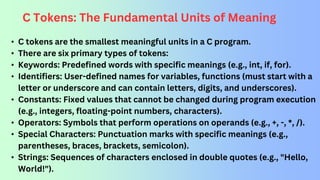 C Tokens: The Fundamental Units of Meaning
• C tokens are the smallest meaningful units in a C program.
• There are six primary types of tokens:
• Keywords: Predefined words with specific meanings (e.g., int, if, for).
• Identifiers: User-defined names for variables, functions (must start with a
letter or underscore and can contain letters, digits, and underscores).
• Constants: Fixed values that cannot be changed during program execution
(e.g., integers, floating-point numbers, characters).
• Operators: Symbols that perform operations on operands (e.g., +, -, *, /).
• Special Characters: Punctuation marks with specific meanings (e.g.,
parentheses, braces, brackets, semicolon).
• Strings: Sequences of characters enclosed in double quotes (e.g., "Hello,
World!").
 